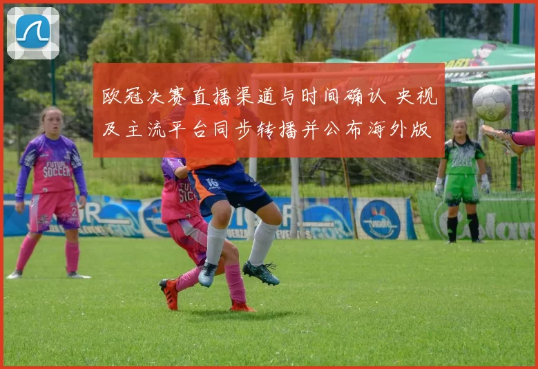 欧冠决赛直播渠道与时间确认 央视及主流平台同步转播并公布海外版权安排