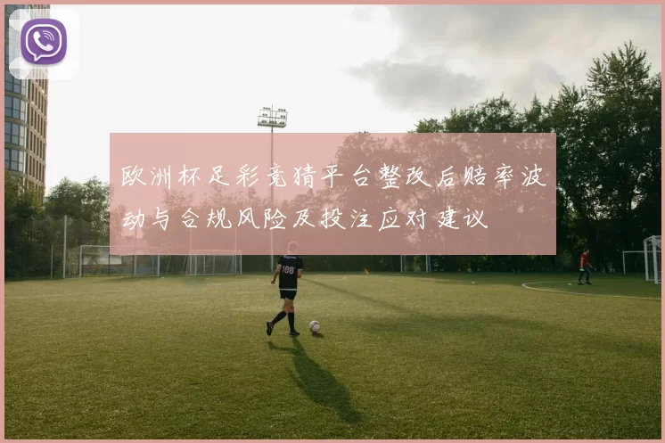欧洲杯足彩竞猜平台整改后赔率波动与合规风险及投注应对建议