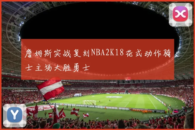 詹姆斯实战复刻NBA2K18花式动作骑士主场大胜勇士